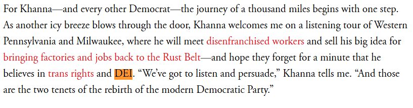 For Khanna—and every other Democrat—the journey of a thousand miles begins with one step. As another icy breeze blows through the door, Khanna welcomes me on a listening tour of Western Pennsylvania and Milwaukee, where he will meet disenfranchised workers and sell his big idea for bringing factories and jobs back to the Rust Belt—and hope they forget for a minute that he believes in trans rights and DEI. “We’ve got to listen and persuade,” Khanna tells me. “And those are the two tenets of the rebirth of the modern Democratic Party.”