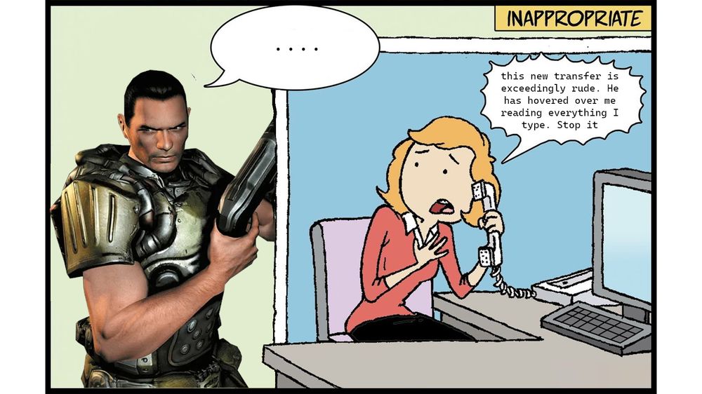 Inapproprite behavior
Doomguy: just standing there
Woman at desk, on phone: "this new transfer is exceedingtly rude. He has hovered over me reading everything I type. Stop it"