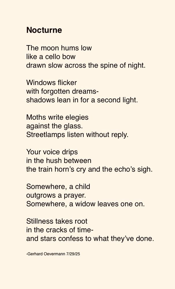 Nocturne

The moon hums low
like a cello bow
drawn slow across the spine of night.

Windows flicker
with forgotten dreams-
shadows lean in for a second light.

Moths write elegies
against the glass.
Streetlamps listen without reply.

Your voice drips
in the hush between
the train horn’s cry and the echo’s sigh.

Somewhere, a child
outgrows a prayer.
Somewhere, a widow leaves one on.

Stillness takes root
in the cracks of time-
and stars confess to what they’ve done.

-Gerhard Oevermann 7/29/25