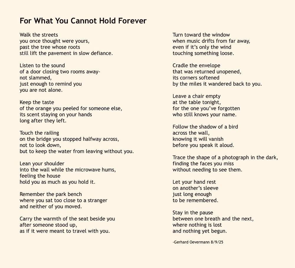 For What You Cannot Hold Forever

Walk the streets
you once thought were yours,
past the tree whose roots
still lift the pavement in slow defiance.

Listen to the sound
of a door closing two rooms away-
not slammed,
just enough to remind you
you are not alone.

Keep the taste
of the orange you peeled for someone else,
its scent staying on your hands
long after they left.

Touch the railing
on the bridge you stopped halfway across,
not to look down,
but to keep the water from leaving without you.

Lean your shoulder
into the wall while the microwave hums,
feeling the house
hold you as much as you hold it.

Remember the park bench
where you sat too close to a stranger
and neither of you moved.

Carry the warmth of the seat beside you
after someone stood up,
as if it were meant to travel with you.

Turn toward the window
when music drifts from far away,
even if it’s only the wind
touching something loose.

Cradle the envelope
that was returned unopened,
its corners softened
by the miles it wandered back to you.

Leave a chair empty
at the table tonight,
for the one you’ve forgotten
who still knows your name.

Follow the shadow of a bird
across the wall,
knowing it will vanish
before you speak it aloud.

Trace the shape of a photograph in the dark,
finding the faces you miss
without needing to see them.

Let your hand rest
on another’s sleeve
just long enough
to be remembered.

Stay in the pause
between one breath and the next,
where nothing is lost
and nothing yet begun.

-Gerhard Oevermann 8/9/25