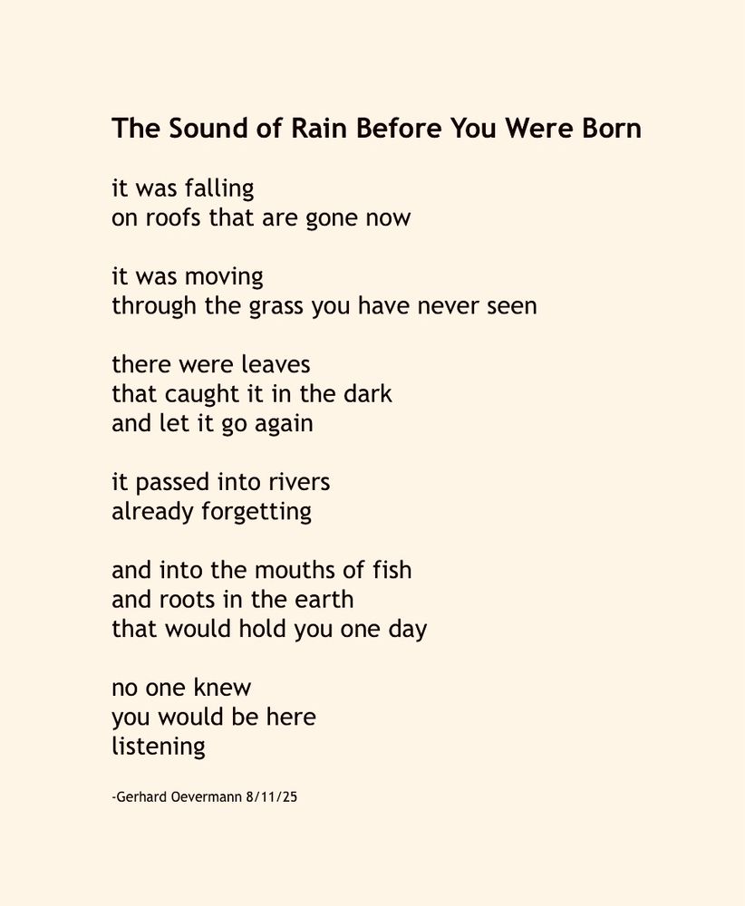 The Sound of Rain Before You Were Born

it was falling
on roofs that are gone now

it was moving
through the grass you have never seen

there were leaves
that caught it in the dark
and let it go again

it passed into rivers
already forgetting

and into the mouths of fish
and roots in the earth
that would hold you one day

no one knew
you would be here
listening

-Gerhard Oevermann 8/11/25