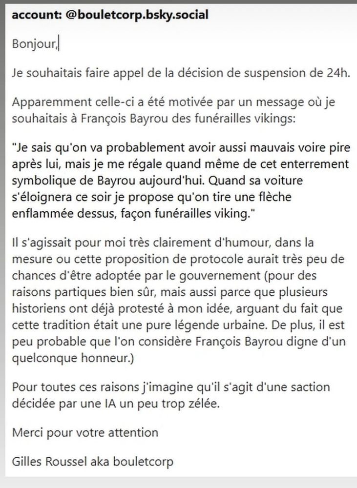 Message publié par Boulet sur Insta. 
account: @bouletcorp.bsky.social

Bonjour

Je souhaitais faire appel de la décision de suspension de 24h.

Apparemment celle-ci a été motivée par un message où je souhaitais à François Bayrou des funérailles vikings:

"Je sais qu'on va probablement avoir aussi mauvais voire pire après lui, mais je me régale quand même de cet enterrement symbolique de Bayrou aujourd'hui. Quand sa voiture s'éloignera ce soir je propose qu'on tire une flèche enflammée dessus, façon funérailles viking."

Il s'agissait pour moi très clairement d'humour, dans la mesure ou cette proposition de protocole aurait très peu de chances d'être adoptée par le gouvernement (pour des raisons partiques bien sûr, mais aussi parce que plusieurs historiens ont déjà protesté à mon idée, arguant du fait que cette tradition était une pure légende urbaine. De plus, il est peu probable que l'on considère François Bayrou digne d'un quelconque honneur.)

Pour toutes ces raisons j'imagine qu'il s'agit d'une saction décidée par une IA un peu trop zélée.

Merci pour votre attention

Gilles Roussel aka bouletcorp