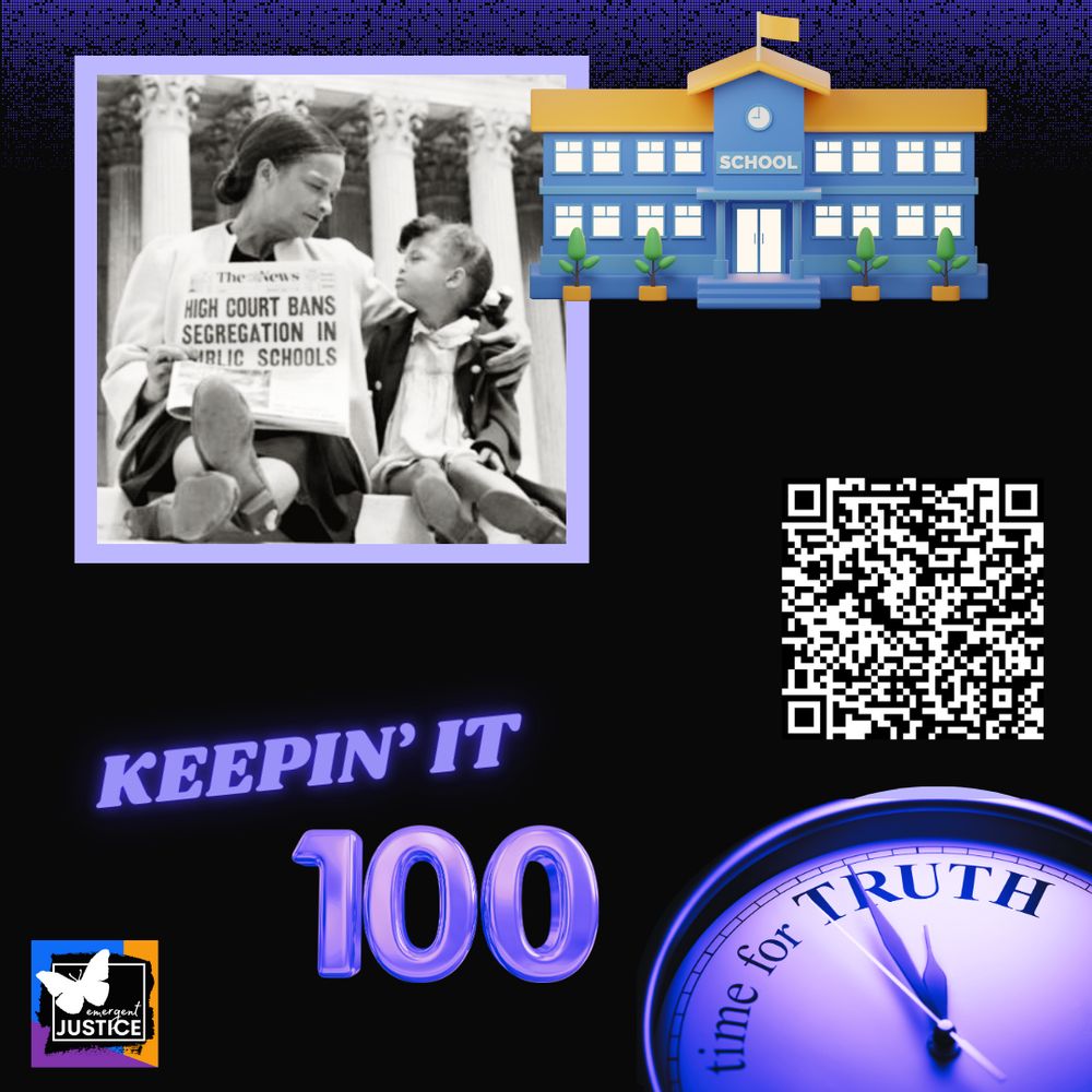 A graphic design features a black background with various elements. 


A sepia-toned image of a woman and a child seated in front of the columns of the Supreme Court building and reading a newspaper headline that reads "HIGH COURT BANS SEGREGATION IN PUBLIC SCHOOLS."


An illustration of a school building is positioned above and to the right of the photo. The school building is depicted in a light orange and light blue color.


The words "KEEPIN' IT" are centrally located above a large, stylized, purple number "100".


A QR code is in the right cental quadrant of the graphic.


An analog clock with large, purple-toned hands and the words "time for TRUTH" are in the lower-right quadrant. A small logo of a butterfly is in the bottom-left of the graphic, next to the words "Emergent JUSTICE".