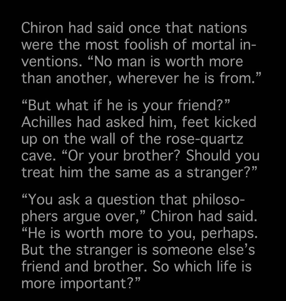 Chiron had said once that nations were the most foolish of mortal in-ventions. "No man is worth more than another, wherever he is from."
"But what if he is your friend?" Achilles had asked him, feet kicked up on the wall of the rose-quartz cave. "Or your brother? Should you treat him the same as a stranger?"
"You ask a question that philosophers argue over," Chiron had said.
"He is worth more to you, perhaps.
But the stranger is someone else's friend and brother. So which life is more important?"