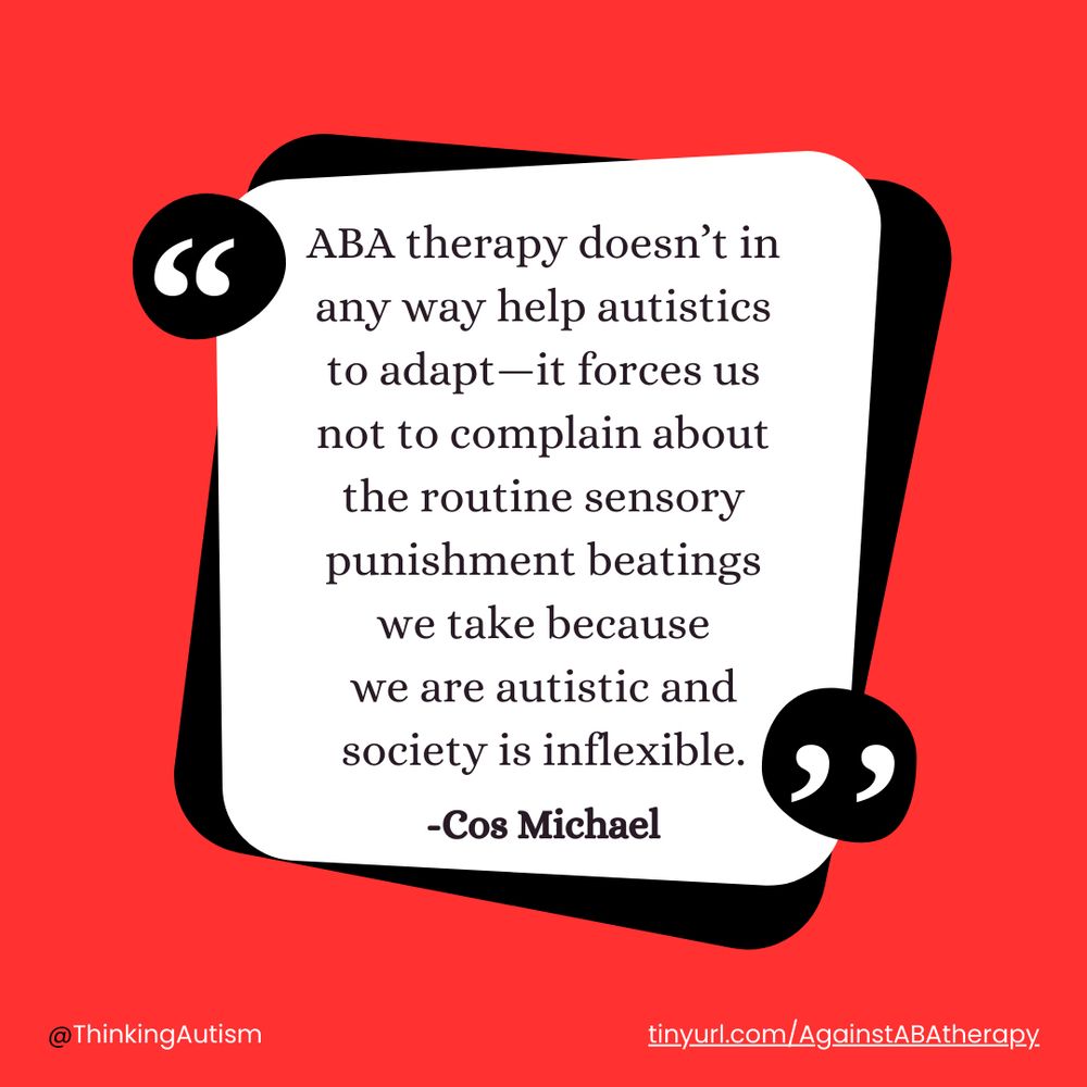 Square Canva graphic with a red background. A black rounded square is overlaid with a white rounded square framed by quotation marks and containing black text reading,

"ABA therapy doesn’t in any way help autistics to adapt—it forces us not to complain about the routine sensory punishment beatings we take because we are autistic and society is inflexible. -Cos Michael"

Under the squares is smaller white text reading, "@ThinkingAutism                                                          tinyurl.com/AgainstABAtherapy"