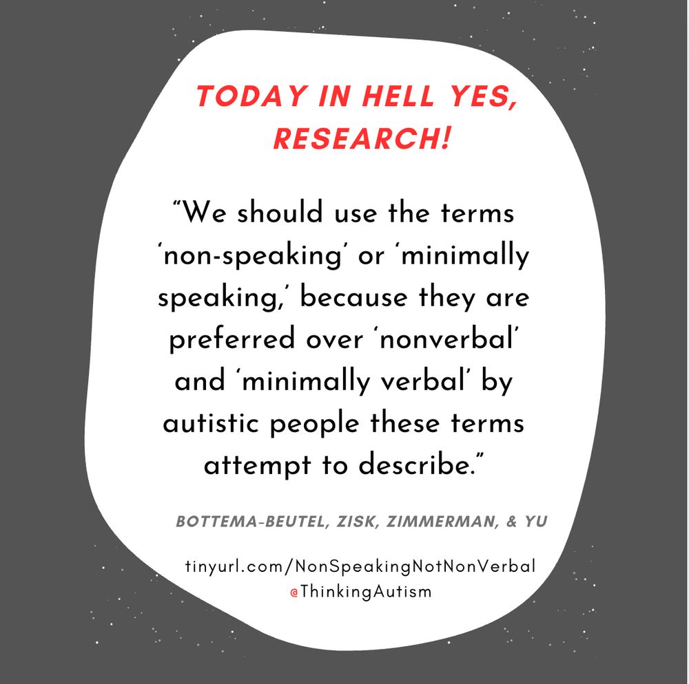 Square Canva graphic with a dark gray background. 

In the center is a white blob. At the top, red all-caps slanted text reads, "Today in Hell Yes, Research!"

Next, black text reads, "“We should use the terms ‘non-speaking’ or ‘minimally speaking,’ because they are preferred over ‘nonverbal’ and ‘minimally verbal’ by autistic people these terms attempt to describe.”

Next, dark gray all-caps slanted text reads, "Bottema-Beutel, Zisk, Zimmerman, & Yu."

At the bottom, small black text reads, "tinyurl.com/NonSpeakingNotNonVerbal" and "@ThinkingAutism".