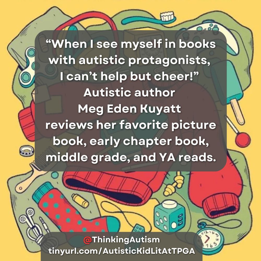 Square Canva graphic. The background is an illustration from the cover fo the book Sensory: Life on the Spectrum Book, with a yellow background and an illustration in yellows, greens, and reds of a jumbled pile including clothes, fidgets, notebooks, clothes, post-its, pens and pencils, and gaming consoles.

White text in a transparent gray rounded rectangle in the top center reads, "'When I see myself in books with autistic protagonists, I can’t help but cheer!” Autistic author Meg Eden Kuyatt reviews her favorite picture book, early chapter book, middle grade, and YA reads."

White text in a transparent gray rounded rectangle at the bottom reads, "@ThinkingAutism tinyurl.com/AutisticKidLitAtTPGA"