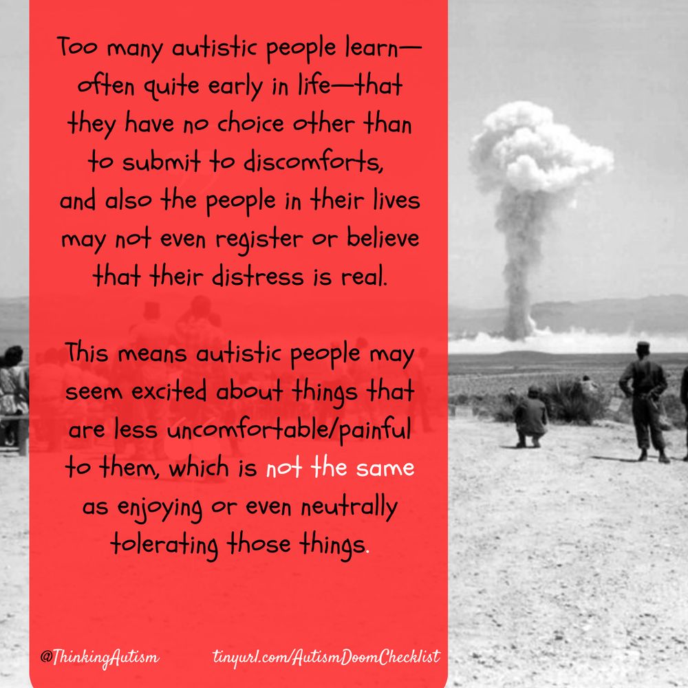 Square graphic with a black-and-white background photo of a crowd watching a 1962 nuclear bomb test in Nevada.

A semi-transparent red rectangle is superimposed on the photo. It contains text reading, "Too many autistic people learn—often quite early in life—that they have no choice other than to submit to discomforts, and also people in their lives may not even register or believe that their distress is real. 

"This means autistic people may seem excited about things that are less uncomfortable/painful to them, which is not the same as enjoying or even neutrally tolerating those things."

"@ThinkingAutism"

"tinyUrl.com/AutismDoomChecklist"