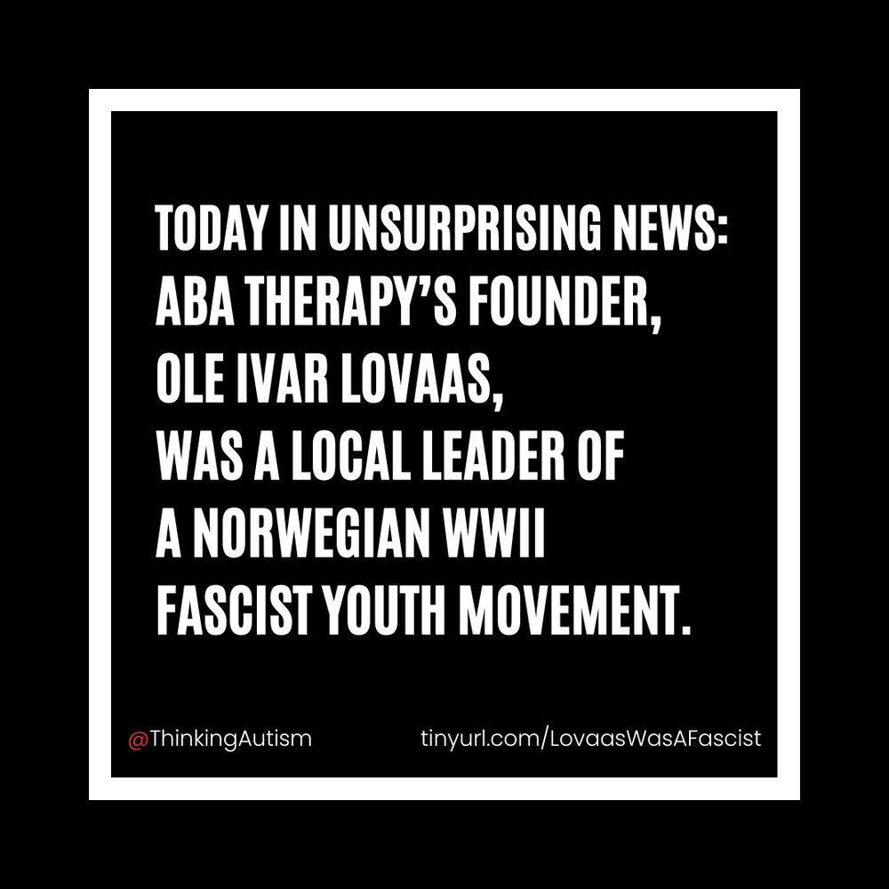 Square Canva graphic with a white inset box. White block text inside the white square reads, "Today in unsurprising news: ABA Therapy’s founder, Ole Ivar Lovaas, was a local leader of A Norwegian WWII fascist youth movement."

Smaller white text underneath reads, "@ThinkingAutism  tinyurl.com/LovaasWasAFascist"