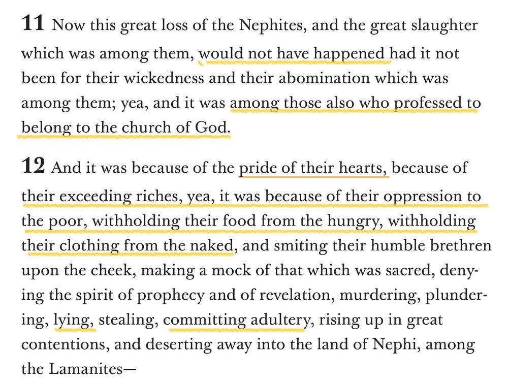 11 Now this great loss of the Nephites, and the great slaughter which was among them, would not have happened had it not been for their wickedness and their abomination which was among them; yea, and it was among those also who professed to belong to the church of God. 12 And it was because of the pride of their hearts, because of their exceeding riches, yea, it was because of their oppression to the poor, withholding their food from the hungry, withholding their clothing from the naked, and smiting their humble brethren upon the cheek, making a mock of that which was sacred, denying the spirit of prophecy and of revelation, murdering, plundering, lying, stealing, committing adultery, rising up in great contentions, and deserting away into the land of Nephi, among the Lamanites