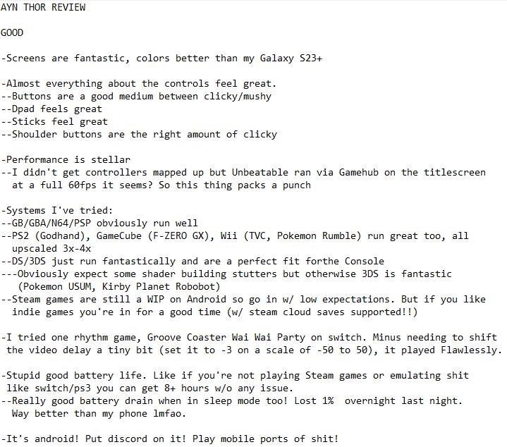 GOOD

-Screens are fantastic, colors better than my Galaxy S23+

-Almost everything about the controls feel great.
--Buttons are a good medium between clicky/mushy
--Dpad feels great
--Sticks feel great
--Shoulder buttons are the right amount of clicky

-Performance is stellar
--I didn't get controllers mapped up but Unbeatable ran via Gamehub on the titlescreen at a full 60fps it seems? So this thing packs a punch

-Systems I've tried:
--GB/GBA/N64/PSP obviously run well
--PS2 (Godhand), GameCube (F-ZERO GX), Wii (TVC, Pokemon Rumble) run great too, all upscaled 3x-4x
--DS/3DS just run fantastically and are a perfect fit forthe Console
---Obviously expect some shader building stutters but otherwise 3DS is fantastic (Pokemon USUM, Kirby Planet Robobot)
--Steam games are still a WIP on Android so go in w/ low expectations. But if you like indie games you're in for a good time (w/ steam cloud saves supported!!)

-I tried one rhythm game, Groove Coaster Wai Wai Party on switch. Minus needing to shift the video delay a tiny bit (set it to -3 on a scale of -50 to 50), it played Flawlessly.

-Stupid good battery life. Like if you're not playing Steam games or emulating shit like switch/ps3 you can get 8+ hours w/o any issue.
--Really good battery drain when in sleep mode too! Lost 1%  overnight last night. Way better than my phone lmfao.

-It's android! Put discord on it! Play mobile ports of shit!