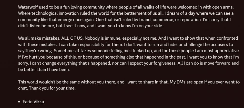 Continued Discord message:

"Waterwolf used to be a fun loving community where people of all walks of life were welcomed in with open arms. Where technological innovation ruled the world for the betterment of us all. I dream of a day where we can see a community like that emerge once again. One that isn't ruled by brand, commerce, or reputation. I'm sorry that I didn't listen before, but I see it now, and I want you to know I'm on your side.

We all make mistakes. ALL OF US. Nobody is immune, especially not me. And I want to show that when confronted with these mistakes, I can take responsibility for them. I don't want to run and hide, or challenge the accusers to say they're wrong. Sometimes it takes someone telling me I fucked up, and for those people I am most appreciative. If I've hurt you because of this, or because of something else that happened in the past, I want you to know that I'm sorry. I can't change everything that's happened, nor can I expect your forgiveness. All I can do is move forward and be better than I have been.

This world wouldn't be the same without you there, and I want to share in that. My DMs are open if you ever want to chat. Thank you for your time.

- Farin Vikka."
