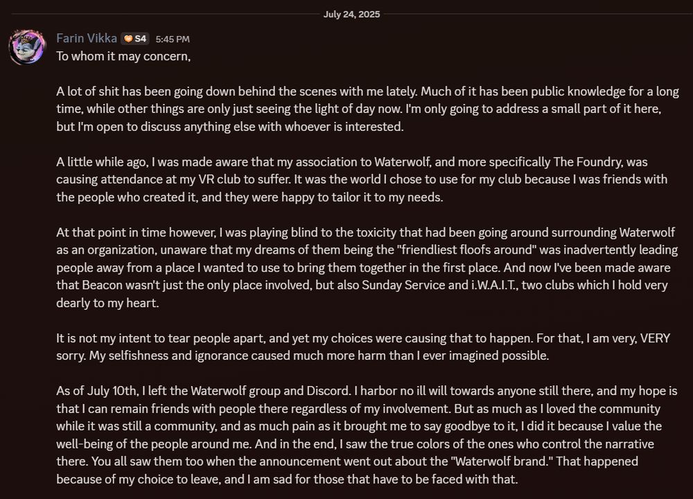 A Discord message that reads:

"To whom it may concern,

A lot of shit has been going down behind the scenes with me lately. Much of it has been public knowledge for a long time, while other things are only just seeing the light of day now. I'm only going to address a small part of it here, but I'm open to discuss anything else with whoever is interested.

A little while ago, I was made aware that my association to Waterwolf, and more specifically The Foundry, was causing attendance at my VR club to suffer. It was the world I chose to use for my club because I was friends with the people who created it, and they were happy to tailor it to my needs.

At that point in time however, I was playing blind to the toxicity that had been going around surrounding Waterwolf as an organization, unaware that my dreams of them being the "friendliest floofs around" was inadvertently leading people away from a place I wanted to use to bring them together in the first place. And now I've been made aware that Beacon wasn't just the only place involved, but also Sunday Service and i.W.A.I.T., two clubs which I hold very dearly to my heart.

It is not my intent to tear people apart, and yet my choices were causing that to happen. For that, I am very, VERY sorry. My selfishness and ignorance caused much more harm than I ever imagined possible.

As of July 10th, I left the Waterwolf group and Discord. I harbor no ill will towards anyone still there, and my hope is that I can remain friends with people there regardless of my involvement. But as much as I loved the community while it was still a community, and as much pain as it brought me to say goodbye to it, I did it because I value the well-being of the people around me. And in the end, I saw the true colors of the ones who control the narrative there. You all saw them too when the announcement went out about the "Waterwolf brand." That happened because of my choice to leave, and I am sad for those that have to be faced with that."