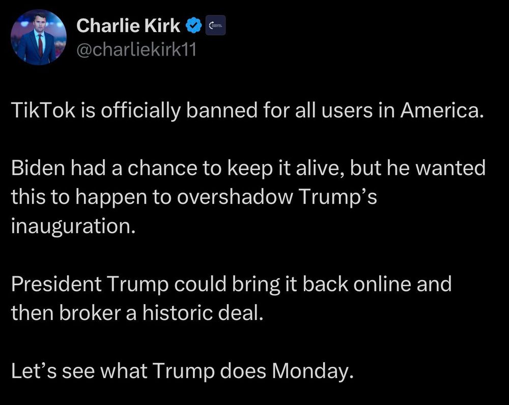 Charlie Kirk & C @charliekirk11
TikTok is officially banned for all users in America.
Biden had a chance to keep it alive, but he wanted this to happen to overshadow Trump's inauguration.
President Trump could bring it back online and then broker a historic deal.
Let's see what Trump does Monday.