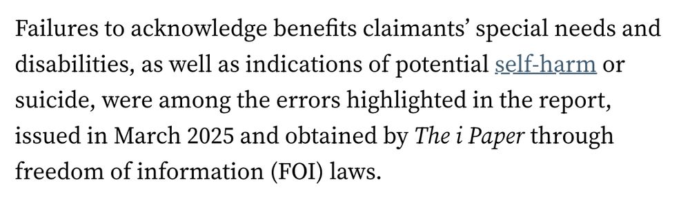 Screenshot of ipaper report analysing the Department for Work and Pensions (DWP) customer support standards, obtained via Freedom of Information request. The report, titled “DWP identifies dozens of failures in handling of self-harm and suicidal claimants,” highlights that DWP staff repeatedly failed to meet new customer support standards designed to protect vulnerable claimants. It details that in a sample of thousands of claims, staff followed correct procedures only 62% of the time, missing key steps such as providing reasonable adjustments and following escalation protocols for claimants at risk of self-harm or suicide. The report emphasises that these failures put disabled people at serious risk, with many incidents linked to preventable harm and deaths.
Source: iNews, “DWP identifies dozens of failures in handling of self-harm and suicidal claimants.”
Link: https://inews.co.uk/news/dwp-admits-dozens-failures-self-harm-suicidal-claimants-3785956