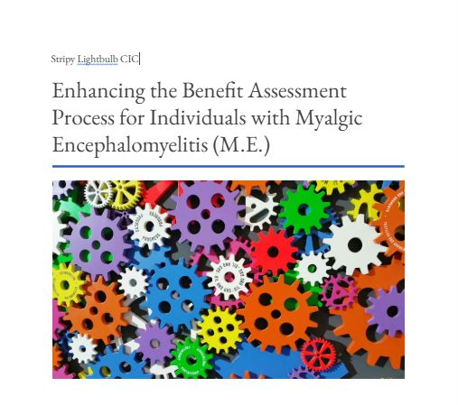 Cover page of a report titled “Enhancing the Benefit Assessment Process for Individuals with Myalgic Encephalomyelitis (M.E.)” by Stripy Lightbulb CIC. Below the title, there is an image of many colorful interlocking gears of different sizes.
Source: Stripy Lightbulb CIC, https://docs.google.com/document/d/1CR4I_piIIX3imewL-B91i6l8xYNw7-aKUCQhXyLGLUg/edit?usp=sharing