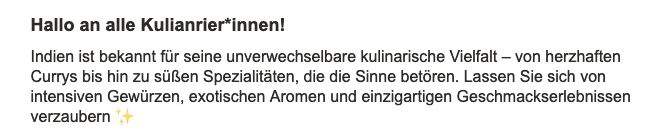 Screenshot aus einer Email mit dem Text: "Hallo an alle Kulianrier*innen!
Indien ist bekannt für seine unverwechselbare kulinarische Vielfalt – von herzhaften Currys bis hin zu süßen Spezialitäten, die die Sinne betören. Lassen Sie sich von intensiven Gewürzen, exotischen Aromen und einzigartigen Geschmackserlebnissen verzaubern ✨"