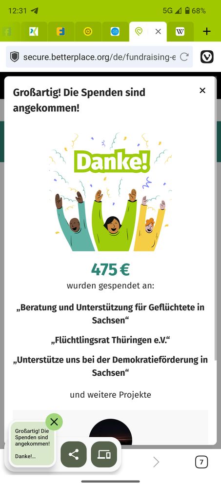 Screenshot von Betterplace:
Großartig! Die Spenden sind angekommen!

Danke!
475 €
wurden gespendet an:

„Beratung und Unterstützung für Geflüchtete in Sachsen“
„Flüchtlingsrat Thüringen e.V.“
„Unterstütze uns bei der Demokratieförderung in Sachsen“ und weitere Projekte