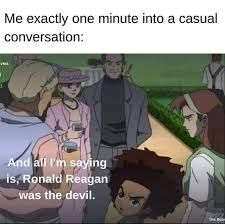 Me exactly in one minute of conversation: "And all I'm saying is, Ronald Reagan was the devil." 