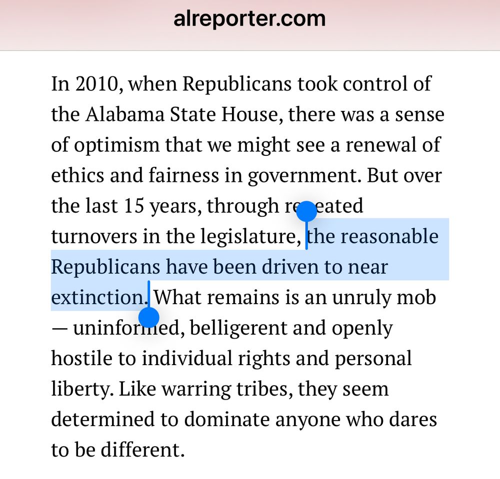 Screenshot from the above APR article containing, “In 2010, when Republicans took control of the Alabama State House, there was a sense of optimism that we might see a renewal of ethics and fairness in government. But over the last 15 years, through repeated turnovers in the legislature, the reasonable Republicans …”

I’m not disputing that some Republicans or just regular citizens might’ve felt this way. What I am pointing out is that Mike Hubbard and his minions were at the helm. They ran a typical trash, relatively Limbaughfied, and utterly simplistic campaign. Sure, Dems had held the reins for 136 years. It’s just that they were almost always aligned with our Big Mules. It was the Bourbon, Redeemer, Big Mule Alliance types who generally had control of Goat Hill. Mike Hubbard and his bunch were just going to wet their beaks while servicing those same interests. And if you believed otherwise, bless your heart. 

I’m aware that Bill and probably plenty more want to keep this idea that plenty of ‘reasonable Republicans’ were around back then. I just don’t recall all that many speaking up against well over a decade already of Limbaugh, Tea Party foolishness, etc. That’s because the cancerous rot manifested now in ‘Trumpism’ is decades old. Terror over the reaction of ‘the base’ is decades old!

Denying this stubborn reality is I suppose useful even now for careers and positions inside or adjacent to the GOP, establishment quarters, etc. However, it’s the wrong answer and won’t be part of any ultimate solution.