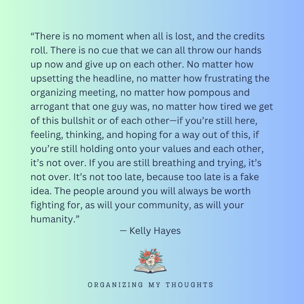 “There is no moment when all is lost, and the credits roll. There is no cue that we can all throw our hands up now and give up on each other. No matter how upsetting the headline, no matter how frustrating the organizing meeting, no matter how pompous and arrogant that one guy was, no matter how tired we get of this bullshit or of each other—if you’re still here, feeling, thinking, and hoping for a way out of this, if you’re still holding onto your values and each other, it’s not over. If you are still breathing and trying, it’s not over. It’s not too late, because too late is a fake idea. The people around you will always be worth fighting for, as will your community, as will your humanity.” - Kelly Hayes