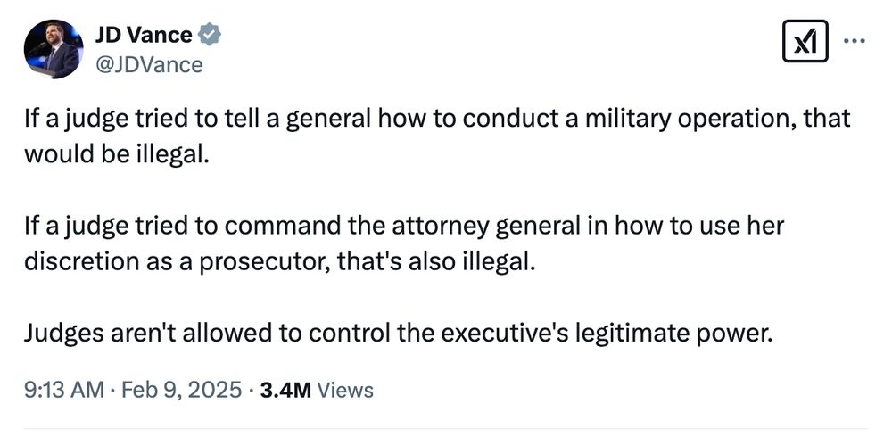 JD Vance posts on X: "If a judge tried to tell a general how to conduct a military operation, that would be illegal.

If a judge tried to command the attorney general in how to use her discretion as a prosecutor, that's also illegal. 

Judges aren't allowed to control the executive's legitimate power." 

Post is dated 9:13 am, February 9, 2025.