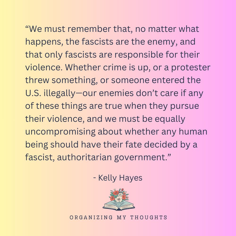 “We must remember that, no matter what happens, the fascists are the enemy, and that only fascists are responsible for their violence. Whether crime is up, or a protester threw something, or someone entered the U.S. illegally—our enemies don’t care if any of these things are true when they pursue their violence, and we must be equally uncompromising about whether any human being should have their fate decided by a fascist, authoritarian government.” - Kelly Hayes