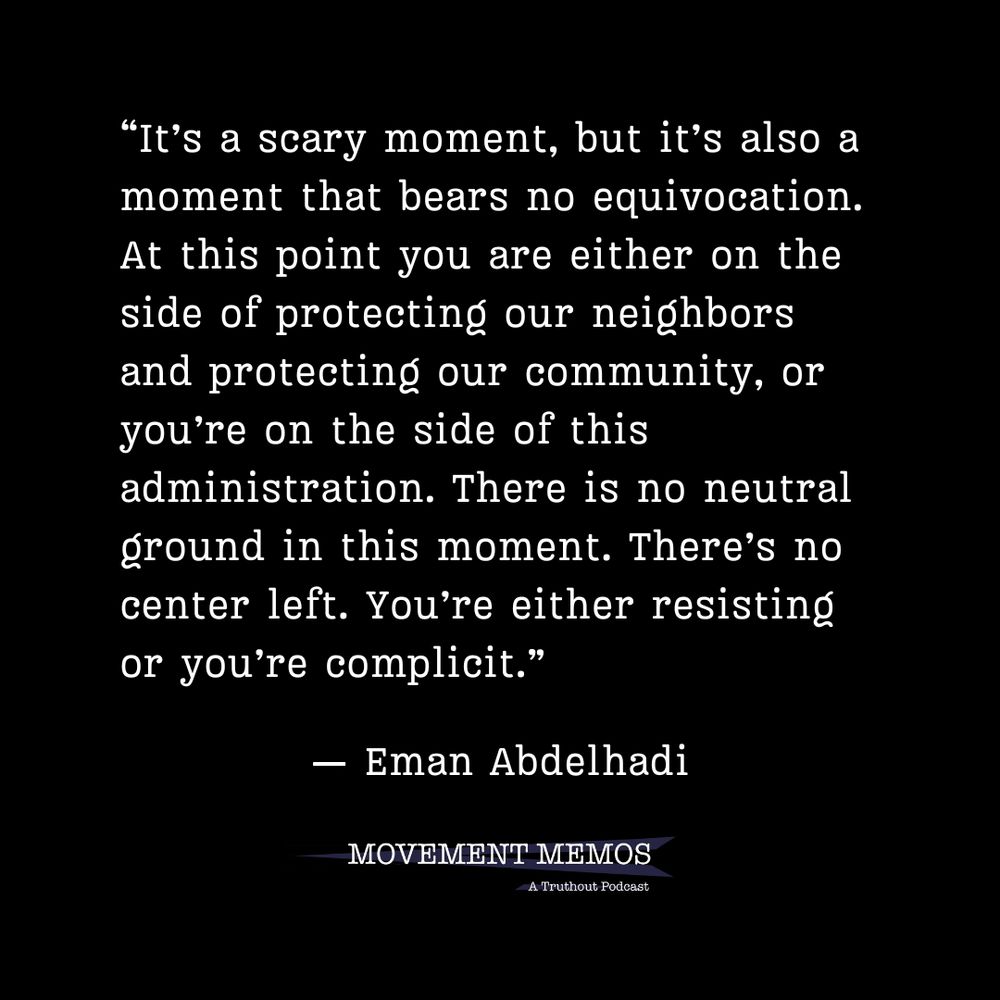 “It’s a scary moment, but it’s also a moment that bears no equivocation. At this point you are either on the side of protecting our neighbors and protecting our community, or you’re on the side of this administration. There is no neutral ground in this moment. There’s no center left. You’re either resisting or you’re complicit.” - Eman Abdelhadi