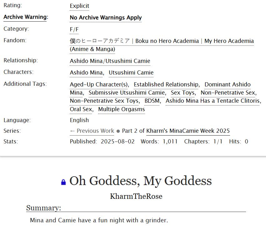 A screenshot from Ao3.

Rating: Explicit
Archive Warning: No Archive Warnings Apply
Category: F/F
Fandom: BNHA
Relationship: Ashido Mina/Utsushimi Camie
Additional Tags: Aged-Up Characters, Established Relationship, Dominant Ashido Mina, Submissive Utsushimi Camie, Sex Toys, Non-Penetrative Sex, BDSM, Ashido Mina Has a Tentacle Clitoris, Oral Sex
Language: English
Series: Kharm's MinaCamie Week 2025
Oh Goddess, My Goddess
By KharmTheRose
Summary: Mina and Camie have a fun night with a grinder. 