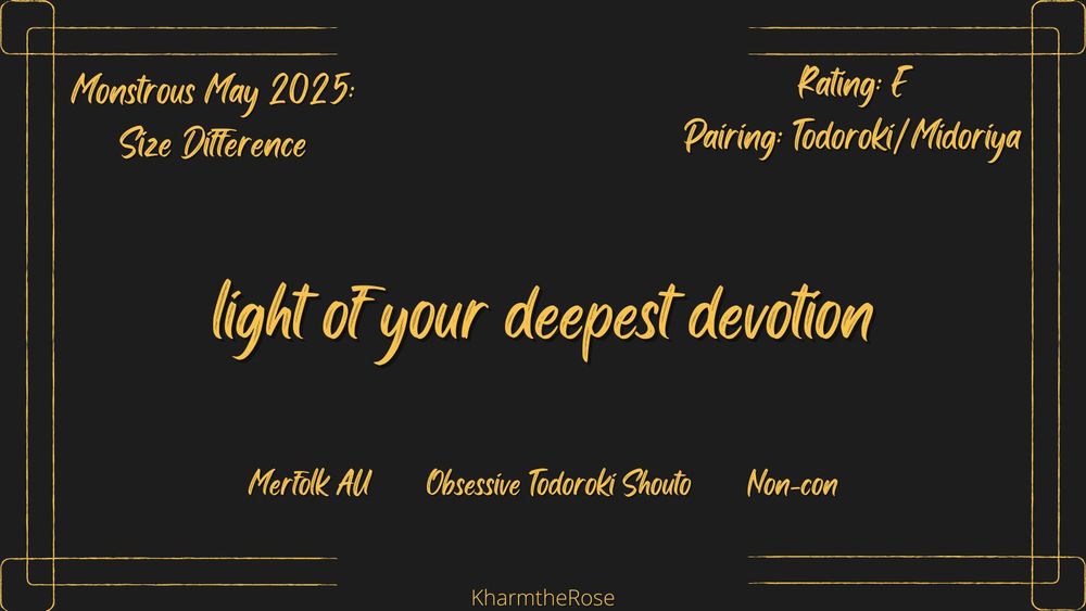 Gold text on black.

light of your deepest devotion
Rating: E
Pairing: Todoroki/Midoriya
Monstrous May 2025: Size Difference
Merfolk AU, Obsessive Todoroki Shouto, Non-con
By KharmTheRose