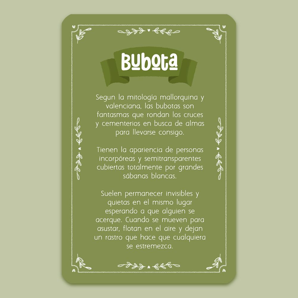 Descripción de bubota:
Según la mitología mallorquina y valenciana, las bubotas son fantasmas que rondan los cruces y cementerios en busca de almas para llevarse consigo.

Tienen la apariencia de personas incorpóreas y semitransparentes, cubiertas totalmente por grandes sábanas blancas.

Suelen permanecer invisibles y quietas en el mismo lugar, esperando a que alguien se acerque. Cuando se mueven para asustar, flotan en el aire y dejan un rastro que hace que cualquiera se estremezca.