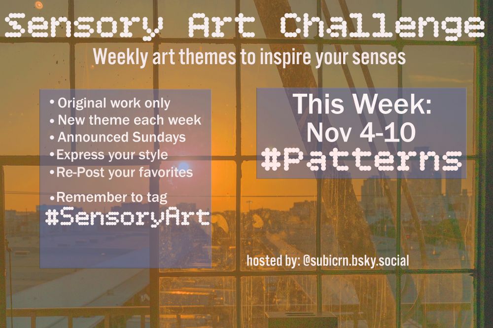 Sensory Art Challenge flyer
week of Nov 4-10
Theme is Patterns

-Original work only
-New Theme each week
-Announced Sundays
-Express your style
-Repost your favorites

-Remember to tag #SensoryArt
hosted by Subicorn @subicrn.bsky.social

end caption

#create #creative #design #textilearts #fabricarts #music #musician #author #writing #poetry #novels #audhd #adhd #actuallyautistic #autism #autistic #sensoryoverload #synesthesia #colors #pattern #repeating #behaviors #traditions #lines #dots #objoects #twins #plaids #stripes #photos #photographer #painter #artist #artistic #artthemes #themes #theme #challenge #artchallenge #inspiration #inpso #neurodivergent #anxiety #Mentalhealth
