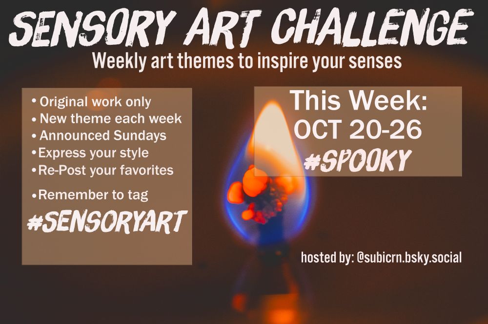 Sensory Art Challenge flyer
week of October 20-26
Theme is Spooky

-Original work only
-New Theme each week
-Announced Sundays
-Express your style
-Repost your favorites

-Remember to tag #SensoryArt
hosted by Subicorn @subicrn.bsky.social

end caption



#scary #noise #trickortreat #scream #audhd #adhd #actuallyautistic #neurodivergent #synesthesia #fear #music #writing #novel #Poetry #author #musician #designer #drawing #creative #theme #challenge #inspiration #shadows #costumes #monsters #fear #holiday #scare #prank #phobia