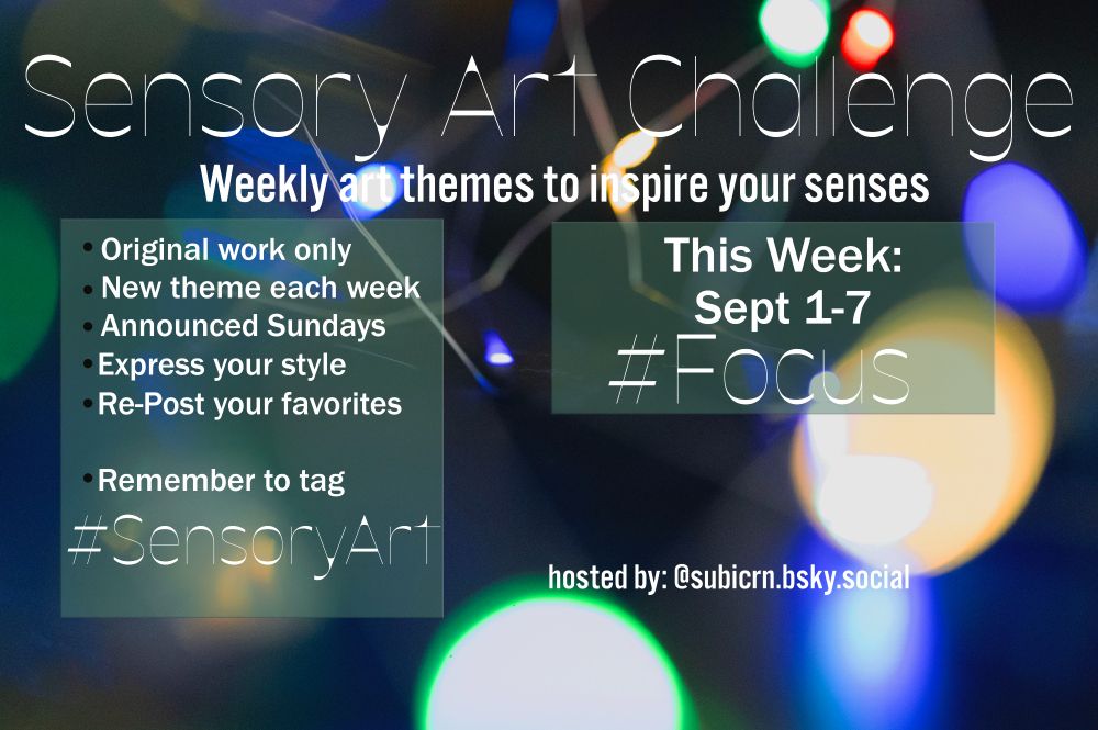 Sensory Art Challenge flyer week of Sept 1-7 Theme is Focus -Original work only -New Theme each week -Announced Sundays -Express your style -Repost your favorites -Remember to tag #SensoryArt hosted by Subicorn @subicrn.bsky.social #painting #drawing #writing #photography #create #textilearts #fabricarts #sculpt #poetry #music #portraits #design #senses #sensory #audhd #autistic #actuallyautistic #adhd #sensoryoverload #lights #focalpoint #nofocus #abstract #focusing #vision #sight #abstractphotography #opticalillusion #blur