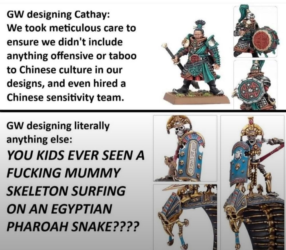 Meme sobre como ha evolucionado la filosofía de diseño de miniaturas en Warhammer respecto cuando antiguamente se podían considerar algo racistas al reimaginar culturas reales.

Primera viñeta: "GW diseñando a Gran Cathay: Hemos sido meticulosos para asegurarnos que no incluíamos nada ofensivo o tabú de la cultura china en nuestros diseños, incluso hemos contratado un equipo de consultores de sensibilidad chinos." Al texto de esta viñeta lo acompañan fotos de las nuevas miniaturas de Gran Cathay, que están muy inspiradas en la cultura china.

Segunda viñeta: "GW diseñando literalmente cualquier otra facción: HEY NIÑOS, ¿HABÉIS VISTO ALGUNA VEZ A UNA  PUTA MOMIA SURFEANDO SOBRE UNA SERPIENTE FARAONA EGIPCIA?". Al texto de esta viñeta lo acompaña una imagen de ejemplo de una miniatura de un Caballero de la Necrópolis de los Reyes Funerarios, que es una facción de no muertos con mucha influencia de la cultura egipcia en su diseño.