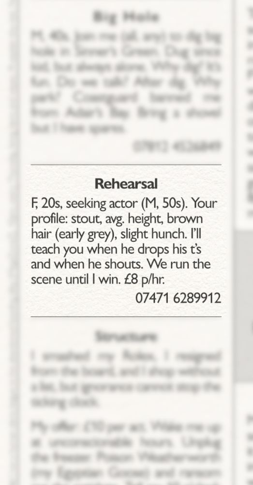 REHEARSAL: an excerpted story from 'Classifieds', an upcoming zine by @actualwillsmith. The story is presented as a classified advertisement taken from the page of a local newspaper. Surrounding stories are blurred out.

Story text:
F, 20s, seeking actor (M, 50s). Your profile: stout, avg. height, brown hair (early grey), slight hunch. I'll teach you when he drops his t's and when he shouts. We run the scene until I win. £8 p/hr. 07471 6289912
