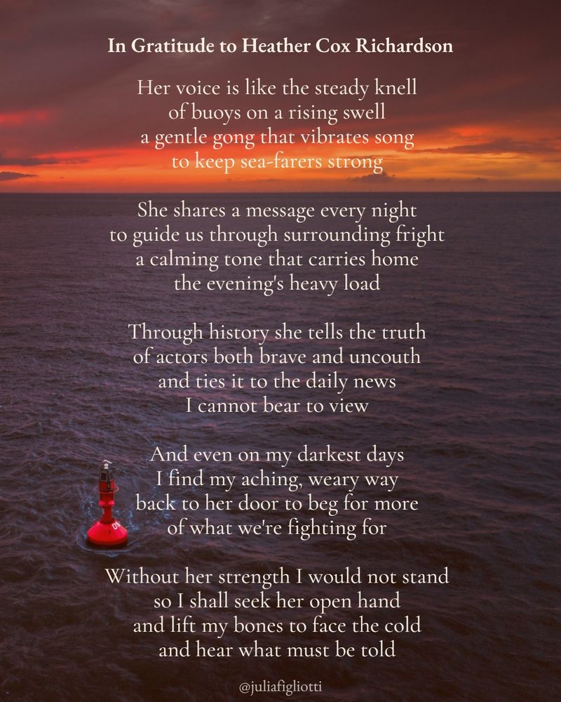 A poem attributed to Julia Figliotti titled “In Gratitude to Heather Cox Richardson” that reads: “Her voice is like the steady knell / of buoys on a rising swell / a gentle gong that vibrates song / to keep sea-farers strong // She shares a message every night / to guide us through surrounding fright / a calming tone that carries home / the evening's heavy load // Through history she tells the truth / of actors both brave and uncouth / and ties it to the daily news / I cannot bear to view // And even on my darkest days / I find my aching, weary way / back to her door to beg for more / of what we're fighting for // Without her strength I would not stand / so I shall seek her open hand / and lift my bones to face the cold / and hear what must be told”