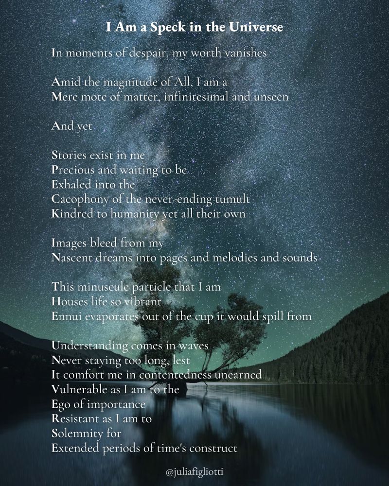 
An acrostic poem attributed to Julia Figliotti titled “I Am a Speck in the Universe” that reads: “In moments of despair, my worth vanishes // Amid the magnitude of All, I am a / Mere mote of matter, infinitesimal and unseen // And yet // Stories exist in me / Precious and waiting to be / Exhaled into the / Cacophony of the never-ending tumult / Kindred to humanity yet all their own // Images bleed from my / Nascent dreams into pages and melodies and sounds // This minuscule particle that I am / Houses life so vibrant / Ennui evaporates out of the cup it would spill from // Understanding comes in waves / Never staying too long, lest / It comfort me in contentedness unearned / Vulnerable as I am to the / Ego of importance / Resistant as I am to / Solemnity for / Extended periods of time's construct”