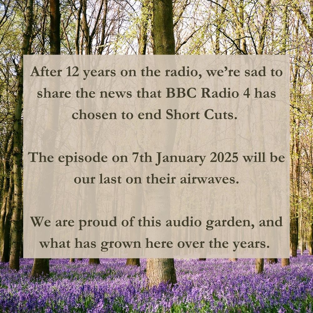 Against a backdrop of a forest carpeted with bluebells, a block of text reads, “After 12 years on the radio, we’re sad to share the news that BBC Radio 4 has chosen to end Short Cuts. 

The episode on 7th January 2025 will be our last on their airwaves.

We are proud of this audio garden, and what has grown here over the years.”
