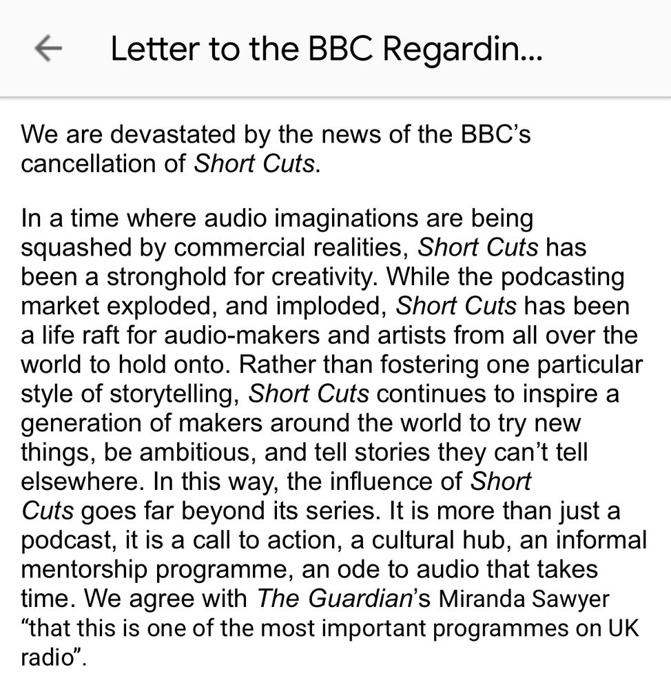 A screenshot of the opening of the letter. It reads, “We are devastated by the news of the BBC’s cancellation of Short Cuts.
In a time where audio imaginations are being squashed by commercial realities, Short Cuts has been a stronghold for creativity. While the podcasting market exploded, and imploded, Short Cuts has been a life raft for audio-makers and artists from all over the world to hold onto. Rather than fostering one particular style of storytelling, Short Cuts continues to inspire a generation of makers around the world to try new things, be ambitious, and tell stories they can’t tell elsewhere. In this way, the influence of Short Cuts goes far beyond its series. It is more than just a podcast, it is a call to action, a cultural hub, an informal mentorship programme, an ode to audio that takes time. We agree with The Guardian’s Miranda Sawyer “that this is one of the most important programmes on UK radio”.”