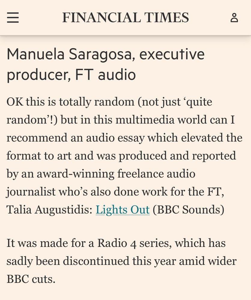 Text reads, “Manuela Saragosa, executive producer, FT audio

OK this is totally random (not just ‘quite random’!) but in this multimedia world can I recommend an audio essay which elevated the format to art and was produced and reported by an award-winning freelance audio journalist who’s also done work for the FT, Talia Augustidis: Lights Out (BBC Sounds)

It was made for a Radio 4 series, which has sadly been discontinued this year amid wider BBC cuts.

