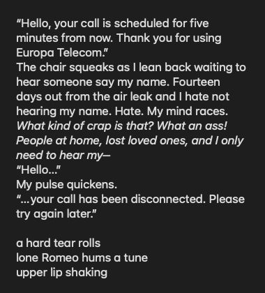“Hello, your call is scheduled for five minutes from now. Thank you for using Europa Telecom.” 
The chair squeaks as I lean back waiting to hear someone say my name. Fourteen days out from the air leak and I hate not hearing my name. Hate. My mind races. What kind of crap is that? What an ass! People at home, lost loved ones, and I only need to hear my– 
“Hello…” 
My pulse quickens.
“…your call has been disconnected. Please try again later.”
 
a hard tear rolls
lone Romeo hums a tune
upper lip shaking