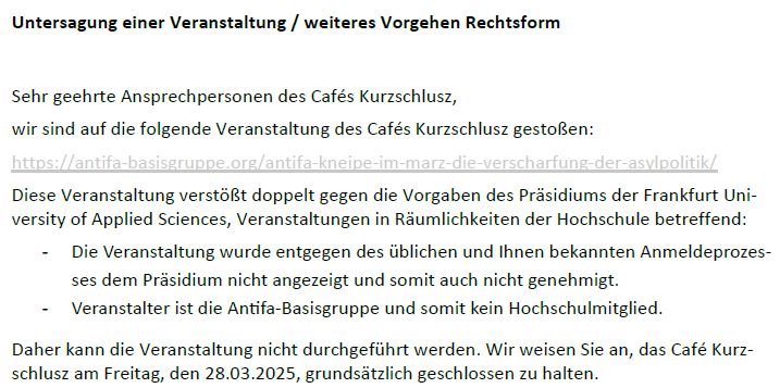 Auszug aus dem Schreiben der Hochschulleitung an das Café Kurzschlusz:

"Untersagung einer Veranstaltung / weiteres Vorgehen Rechtsform
Sehr geehrte Ansprechpersonen des Cafés Kurzschlusz,
wir sind auf die folgende Veranstaltung des Cafés Kurzschlusz gestoßen:
https://antifa-basisgruppe.org/antifa-kneipe-im-marz-die-verscharfung-der-asylpolitik/
Diese Veranstaltung verstößt doppelt gegen die Vorgaben des Präsidiums der Frankfurt Uni-versity of Applied Sciences, Veranstaltungen in Räumlichkeiten der Hochschule betreffend:
- Die Veranstaltung wurde entgegen des üblichen und Ihnen bekannten Anmeldeprozes-ses dem Präsidium nicht angezeigt und somit auch nicht genehmigt.
- Veranstalter ist die An􀆟fa-Basisgruppe und somit kein Hochschulmitglied.
Daher kann die Veranstaltung nicht durchgeführt werden. Wir weisen Sie an, das Café Kurz-schlusz am Freitag, den 28.03.2025, grundsätzlich geschlossen zu halten."
