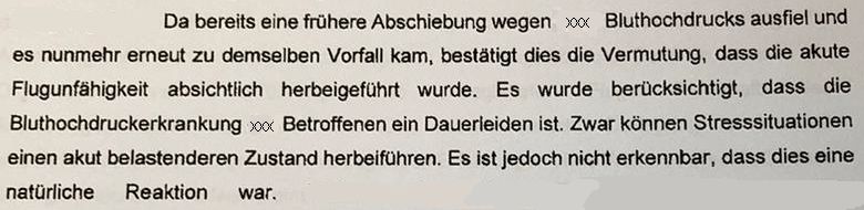 Auszug aus einem Haftbeschluss:
"Da bereits eine frühere Abschiebung wegen (Pronomen geschwärzt) Bluthochdrucks ausfiel und es nunmehr erneut zu demselben Vorfall kam, bestätigt dies die Vermutung, dass die akute Flugunfähigkeit absichtlich herbeigeführt wurde. Es wurde berücksichtigt, dass die Bluthochdruckerkrankung (Pronomen geschwärzt) Betroffenen ein Dauerleiden ist. Zwar können Stresssituationen einen akut belastenderen Zustand herbeiführen. Es ist jedoch nicht erkennbar, dass dies eine natürliche Reaktion war."