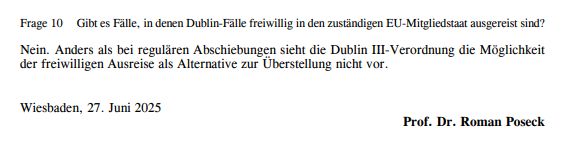 Frage 10:
Gibt es Fälle, in denen Dublin-Fälle freiwillig in den zuständigen EU-Mitgliedstaat ausgereist sind?
Nein. Anders als bei regulären Abschiebungen sieht die Dublin III-Verordnung die Möglichkeit der freiwilligen Ausreise als Alternative zur Überstellung nicht vor.
Wiesbaden, 27. Juni 2025.
Prof. Dr. Roman Poseck.