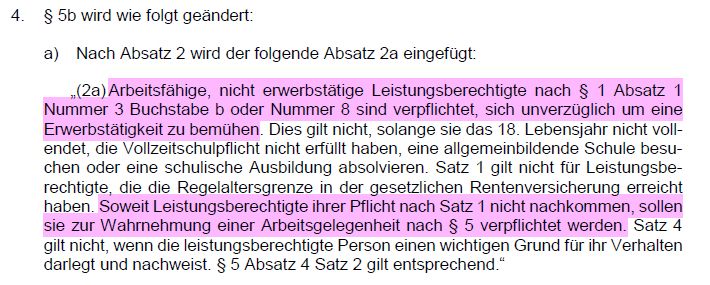 Auszug aus dem Kabinettsentwurf, Änderung zum Asylbewerberleistungsgesetz:

§ 5b wird wie folgt geändert:
a) Nach Absatz 2 wird der folgende Absatz 2a eingefügt:
„(2a) Arbeitsfähige, nicht erwerbstätige Leistungsberechtigte nach § 1 Absatz 1 Nummer 3 Buchstabe b oder Nummer 8 sind verpflichtet, sich unverzüglich um eine Erwerbstätigkeit zu bemühen. Dies gilt nicht, solange sie das 18. Lebensjahr nicht vollendet, die Vollzeitschulpflicht nicht erfüllt haben, eine allgemeinbildende Schule besuchen oder eine schulische Ausbildung absolvieren. Satz 1 gilt nicht für Leistungsberechtigte, die die Regelaltersgrenze in der gesetzlichen Rentenversicherung erreicht haben. Soweit Leistungsberechtigte ihrer Pflicht nach Satz 1 nicht nachkommen, sollen sie zur Wahrnehmung einer Arbeitsgelegenheit nach § 5 verpflichtet werden. Satz 4
gilt nicht, wenn die leistungsberechtigte Person einen wichtigen Grund für ihr Verhalten darlegt und nachweist. § 5 Absatz 4 Satz 2 gilt entsprechend.“ 