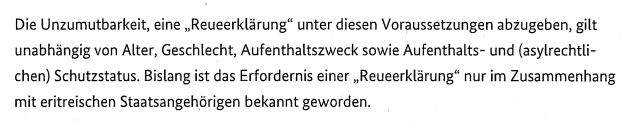 Die Unzumutbarkeit, eine „ Reueerklärung " unter diesen Voraussetzungen abzugeben, gilt
unabhängig von Alter, Geschlecht, Aufenthaltszweck sowie Aufenthalts- und (asylrechtlichen) Schutzstatus . Bislang ist das Erfordernis einer „ Reueerklärung" nur im Zusammenhang
mit eritreischen Staatsangehörigen bekannt geworden. 