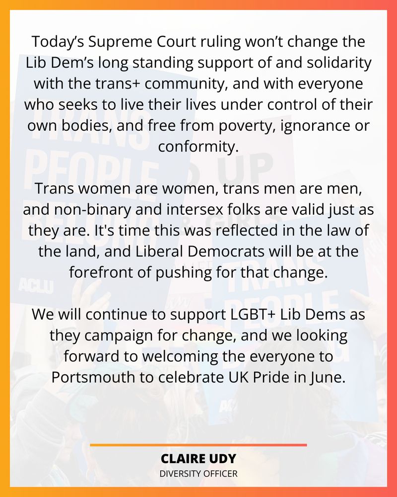 Today’s Supreme Court ruling won’t change the Lib Dem’s long standing support of and solidarity with the trans+ community, and with everyone who seeks to live their lives under control of their own bodies, and free from poverty, ignorance or conformity.

Trans women are women, trans men are men, and non-binary and intersex folks are valid just as they are. It's time this was reflected in the law of the land, and Liberal Democrats will be at the forefront of pushing for that change.

We will continue to support LGBT+ Lib Dems as they campaign for change, and we looking forward to welcoming the everyone to Portsmouth to celebrate UK Pride in June.