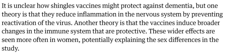 It is unclear how shingles vaccines might protect against dementia, but one theory is that they reduce inflammation in the nervous system by preventing reactivation of the virus. Another theory is that the vaccines induce broader changes in the immune system that are protective. These wider effects are seen more often in women, potentially explaining the sex differences in the study.