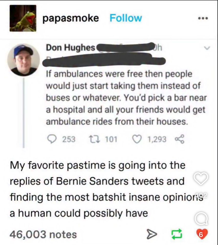 Tumblr post quoting a don hughes post: “If ambulances were free then people would just start taking them instead of buses or whatever. You'd pick a bar near a hospital and all your friends would get ambulance rides from their houses.” With the comment: 
“My favorite pastime is going into the replies of Bernie Sanders tweets and finding the most batshit insane opinions a human could possibly have “